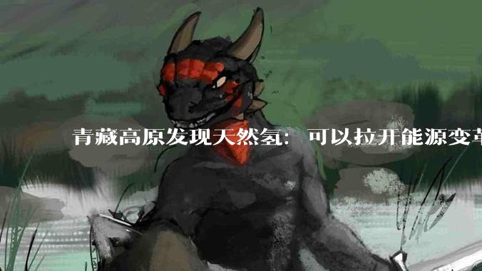 青藏高原发现天然氢：可以拉开能源变革的序幕么？_氢气_开***_全球